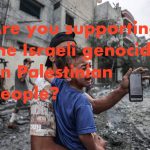 Are you supporting the Israeli genocide on Palestinian people?